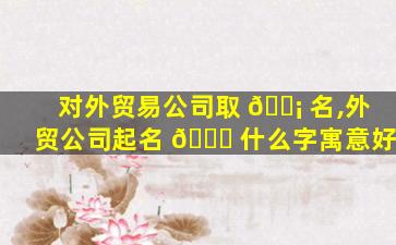 对外贸易公司取 🐡 名,外贸公司起名 🐟 什么字寓意好